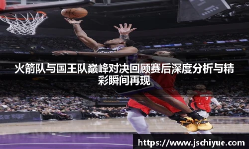 星空体育网站火箭队与国王队巅峰对决回顾赛后深度分析与精彩瞬间再现